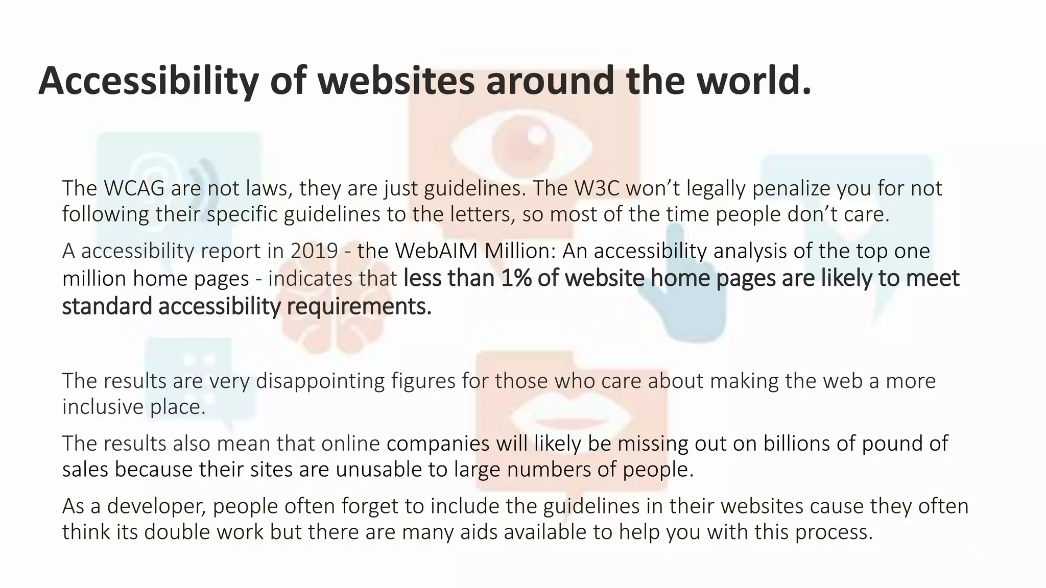 Accessibility of websites around the world.
The WCAG are not laws, they are just guidelines. The W3C won’t legally penalize you for not
following their specific guidelines to the letters, so most of the time people don’t care.
A accessibility report in 2019 - the WebAIM Million: An accessibility analysis of the top one
million home pages - indicates that less than 1% of website home pages are likely to meet
standard accessibility requirements.
The results are very disappointing figures for those who care about making the web a more
inclusive place.
The results also mean that online companies will likely be missing out on billions of pound of
sales because their sites are unusable to large numbers of people.
As a developer, people often forget to include the guidelines in their websites cause they often
think its double work but there are many aids available to help you with this process.
 