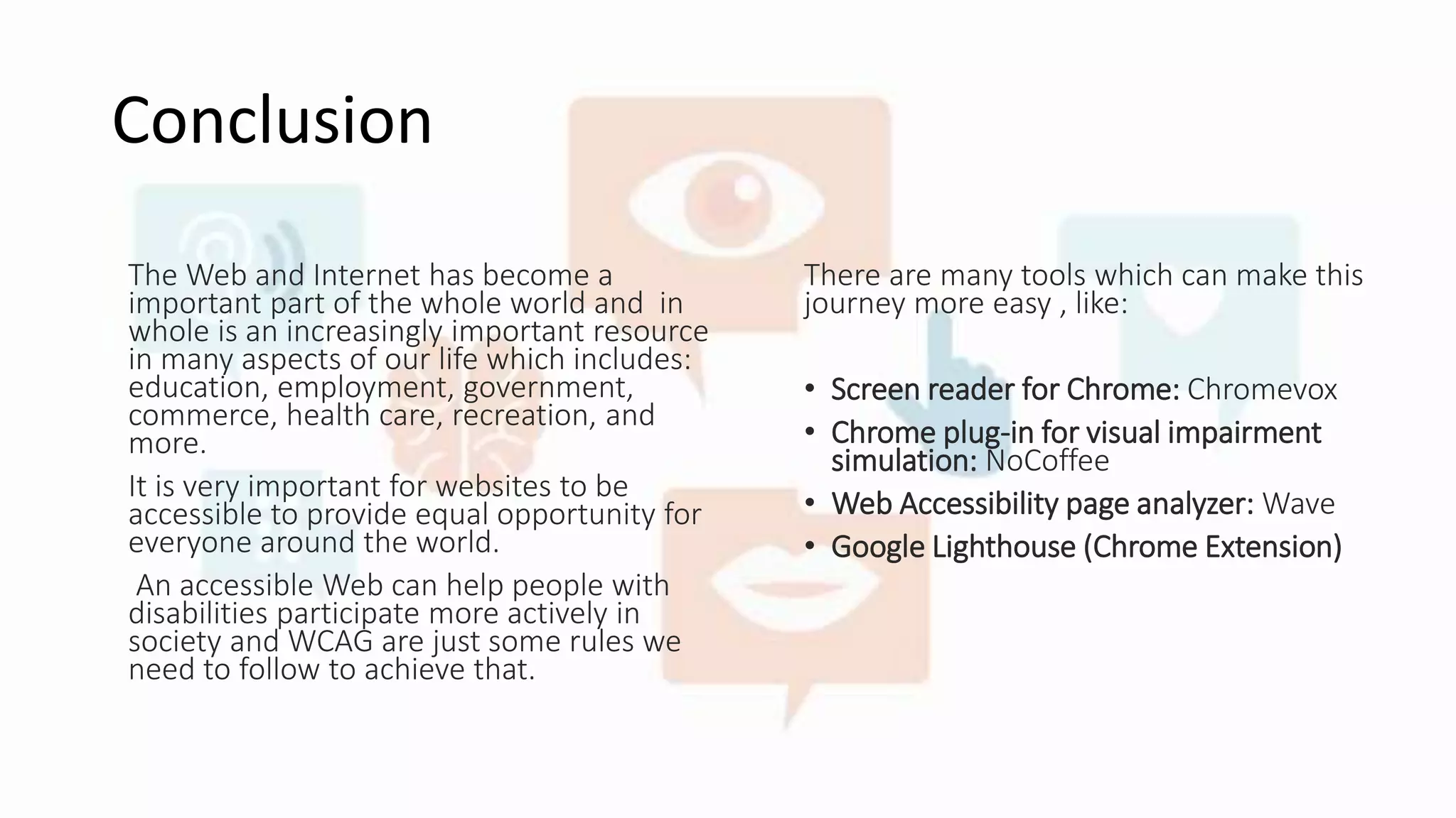 Conclusion
The Web and Internet has become a
important part of the whole world and in
whole is an increasingly important resource
in many aspects of our life which includes:
education, employment, government,
commerce, health care, recreation, and
more.
It is very important for websites to be
accessible to provide equal opportunity for
everyone around the world.
An accessible Web can help people with
disabilities participate more actively in
society and WCAG are just some rules we
need to follow to achieve that.
There are many tools which can make this
journey more easy , like:
• Screen reader for Chrome: Chromevox
• Chrome plug-in for visual impairment
simulation: NoCoffee
• Web Accessibility page analyzer: Wave
• Google Lighthouse (Chrome Extension)
 