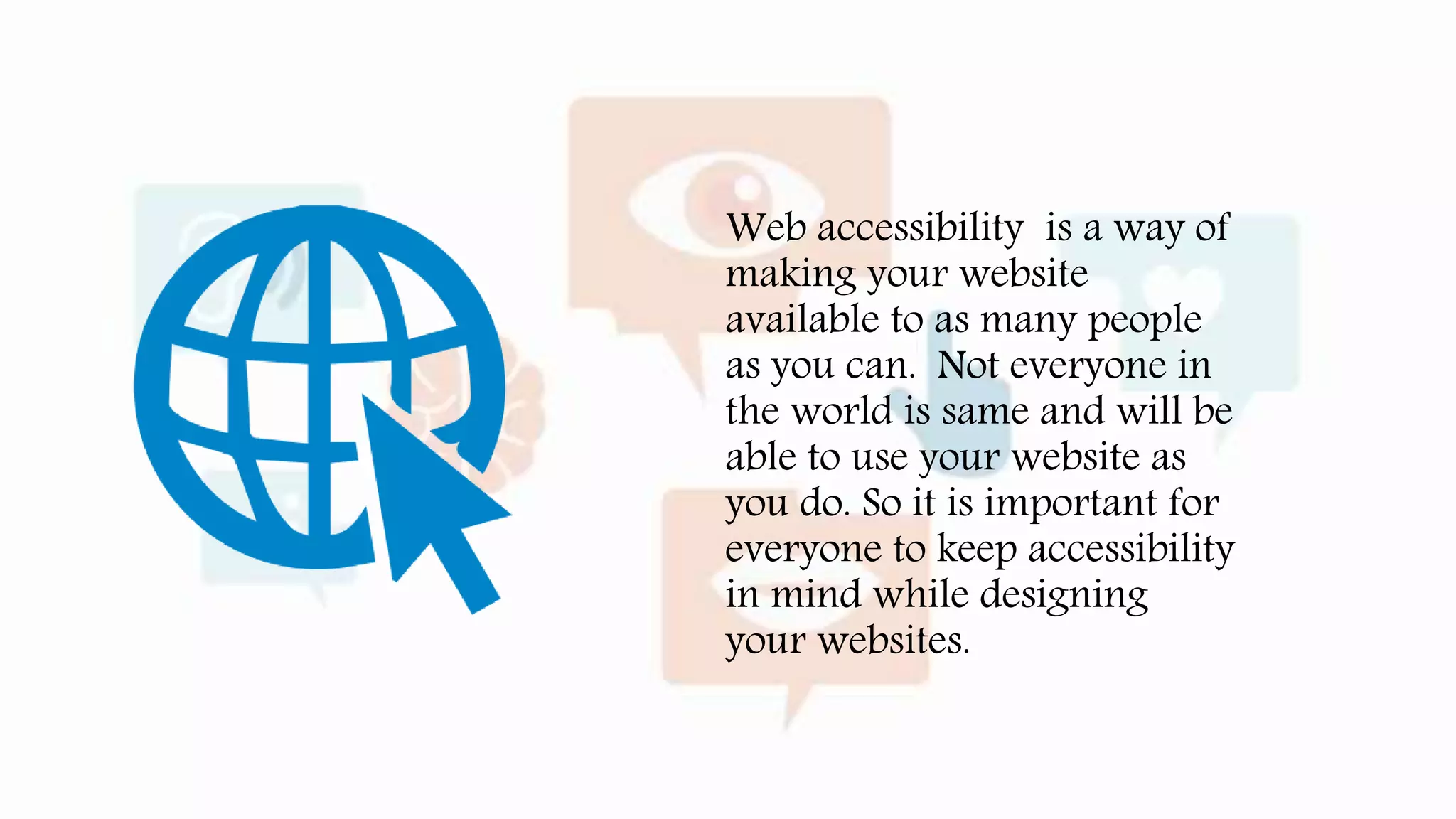 Web accessibility is a way of
making your website
available to as many people
as you can. Not everyone in
the world is same and will be
able to use your website as
you do. So it is important for
everyone to keep accessibility
in mind while designing
your websites.
 
