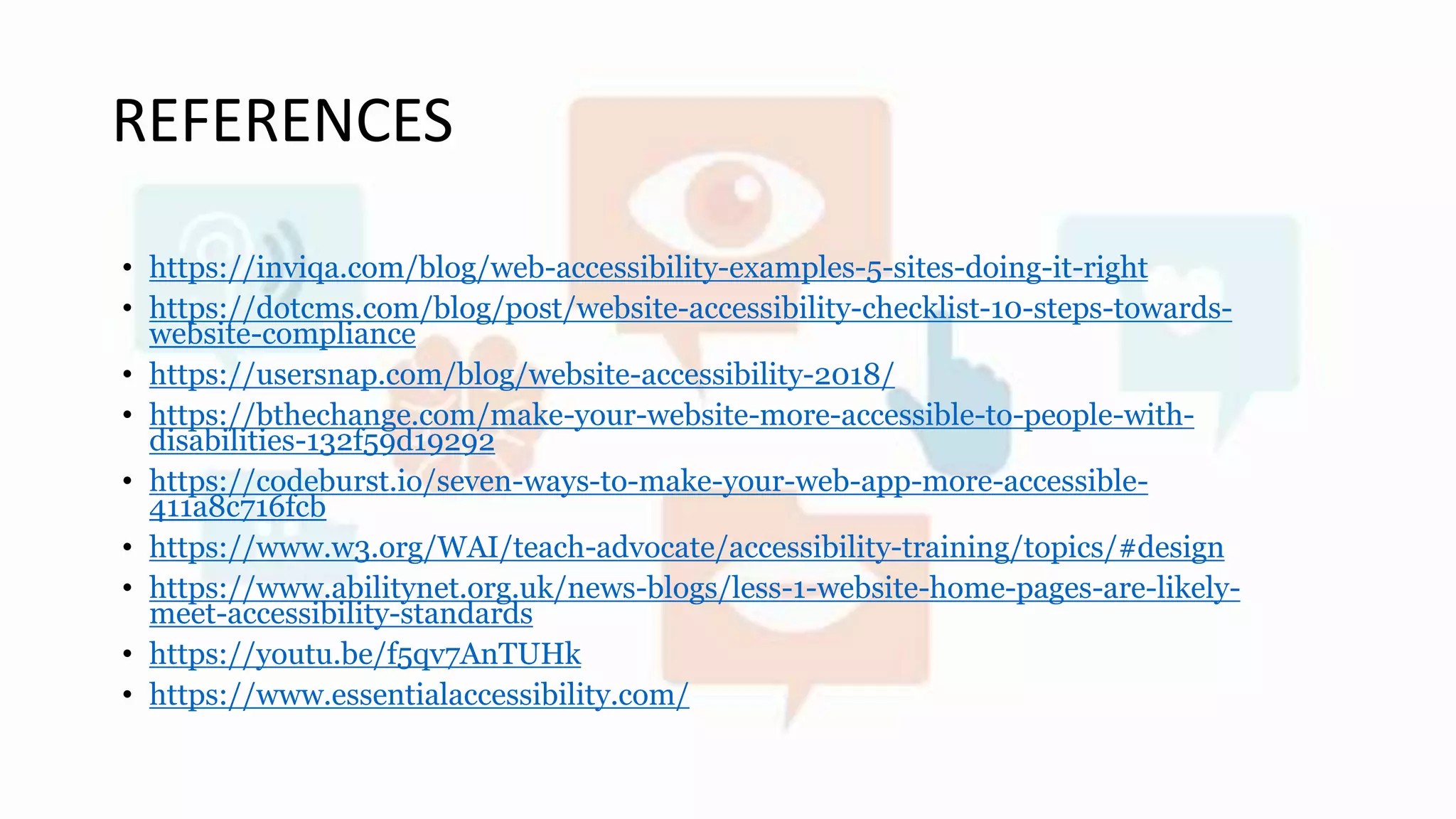 REFERENCES
• https://inviqa.com/blog/web-accessibility-examples-5-sites-doing-it-right
• https://dotcms.com/blog/post/website-accessibility-checklist-10-steps-towards-
website-compliance
• https://usersnap.com/blog/website-accessibility-2018/
• https://bthechange.com/make-your-website-more-accessible-to-people-with-
disabilities-132f59d19292
• https://codeburst.io/seven-ways-to-make-your-web-app-more-accessible-
411a8c716fcb
• https://www.w3.org/WAI/teach-advocate/accessibility-training/topics/#design
• https://www.abilitynet.org.uk/news-blogs/less-1-website-home-pages-are-likely-
meet-accessibility-standards
• https://youtu.be/f5qv7AnTUHk
• https://www.essentialaccessibility.com/
 