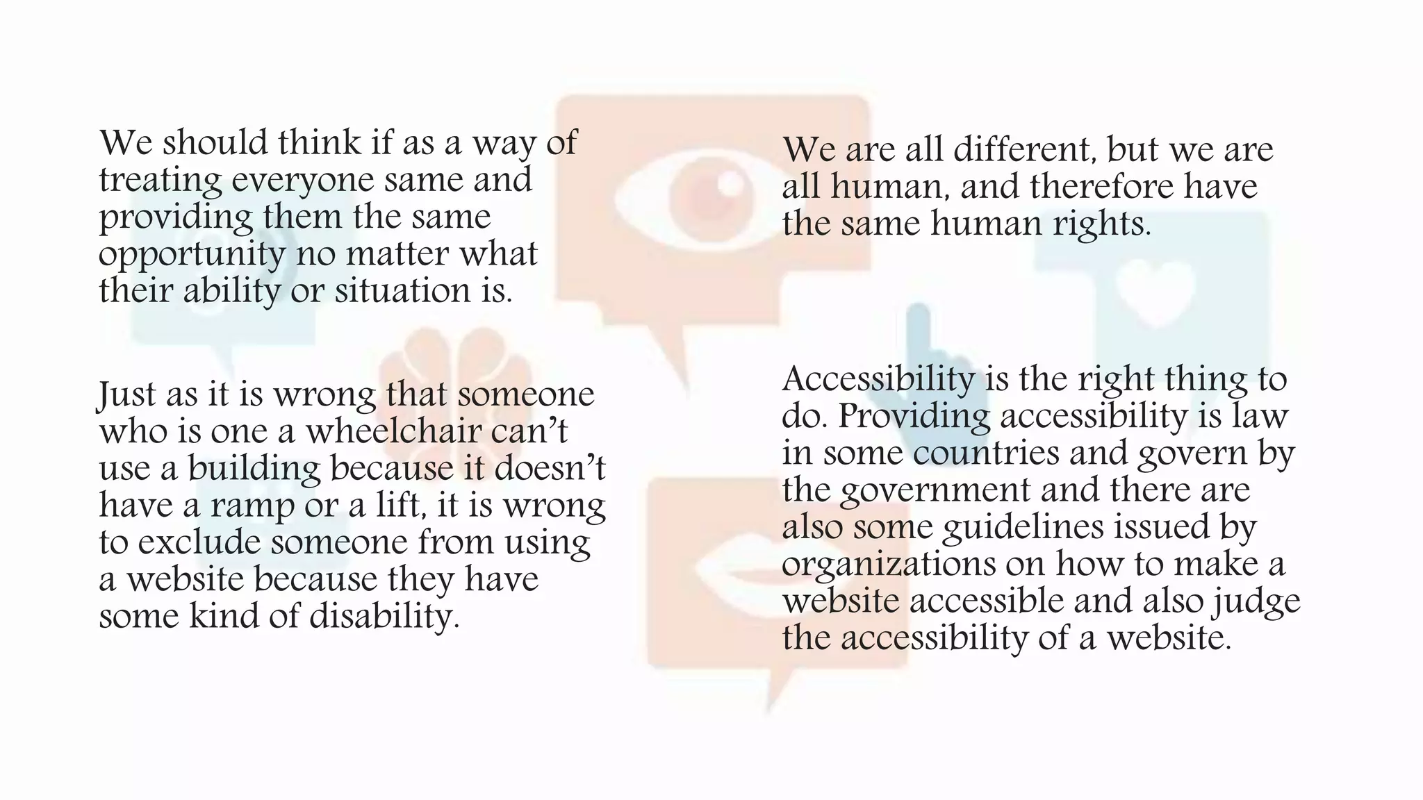 We should think if as a way of
treating everyone same and
providing them the same
opportunity no matter what
their ability or situation is.
Just as it is wrong that someone
who is one a wheelchair can’t
use a building because it doesn’t
have a ramp or a lift, it is wrong
to exclude someone from using
a website because they have
some kind of disability.
We are all different, but we are
all human, and therefore have
the same human rights.
Accessibility is the right thing to
do. Providing accessibility is law
in some countries and govern by
the government and there are
also some guidelines issued by
organizations on how to make a
website accessible and also judge
the accessibility of a website.
 