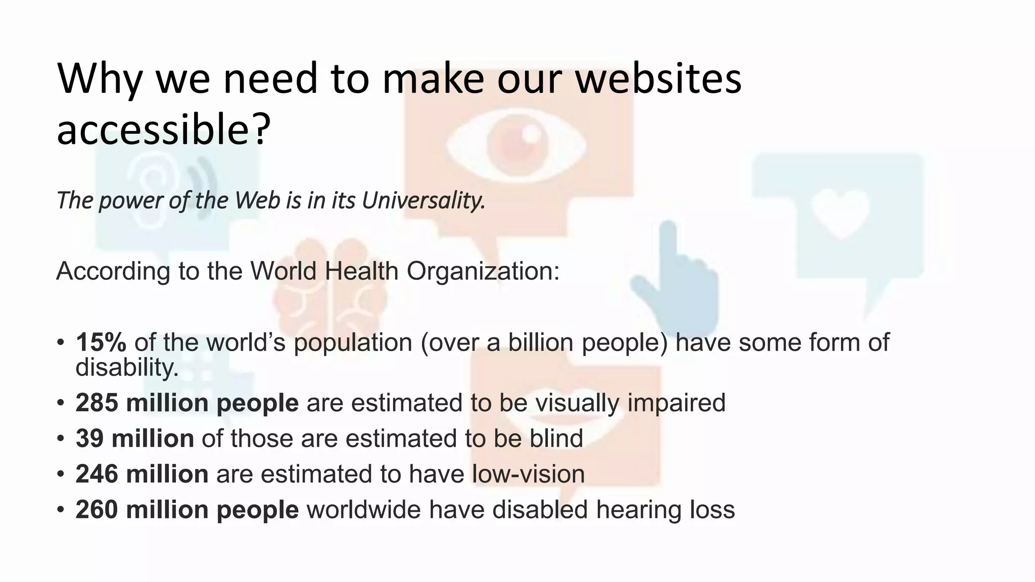 Why we need to make our websites
accessible?
The power of the Web is in its Universality.
According to the World Health Organization:
• 15% of the world’s population (over a billion people) have some form of
disability.
• 285 million people are estimated to be visually impaired
• 39 million of those are estimated to be blind
• 246 million are estimated to have low-vision
• 260 million people worldwide have disabled hearing loss
 