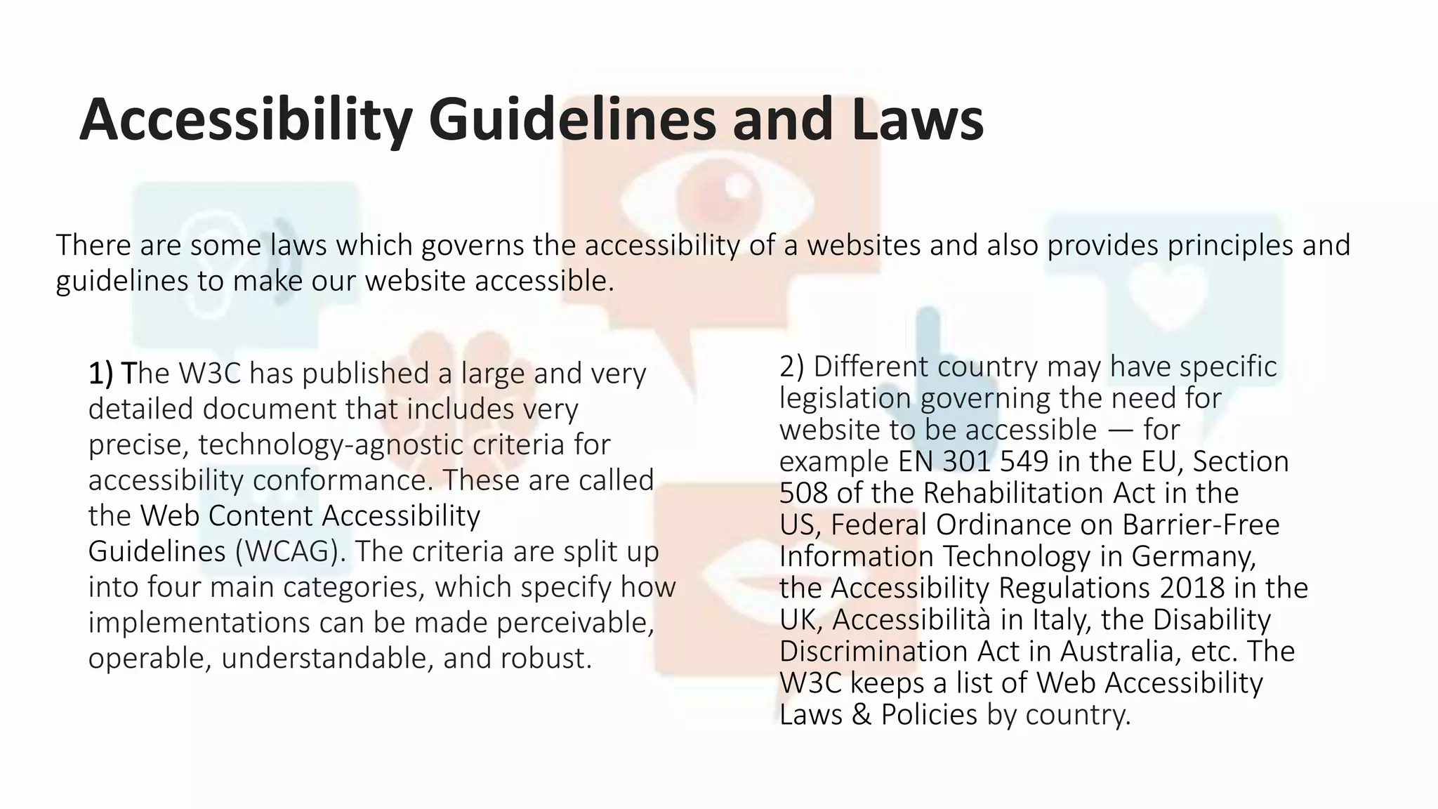 Accessibility Guidelines and Laws
There are some laws which governs the accessibility of a websites and also provides principles and
guidelines to make our website accessible.
1) The W3C has published a large and very
detailed document that includes very
precise, technology-agnostic criteria for
accessibility conformance. These are called
the Web Content Accessibility
Guidelines (WCAG). The criteria are split up
into four main categories, which specify how
implementations can be made perceivable,
operable, understandable, and robust.
2) Different country may have specific
legislation governing the need for
website to be accessible — for
example EN 301 549 in the EU, Section
508 of the Rehabilitation Act in the
US, Federal Ordinance on Barrier-Free
Information Technology in Germany,
the Accessibility Regulations 2018 in the
UK, Accessibilità in Italy, the Disability
Discrimination Act in Australia, etc. The
W3C keeps a list of Web Accessibility
Laws & Policies by country.
 