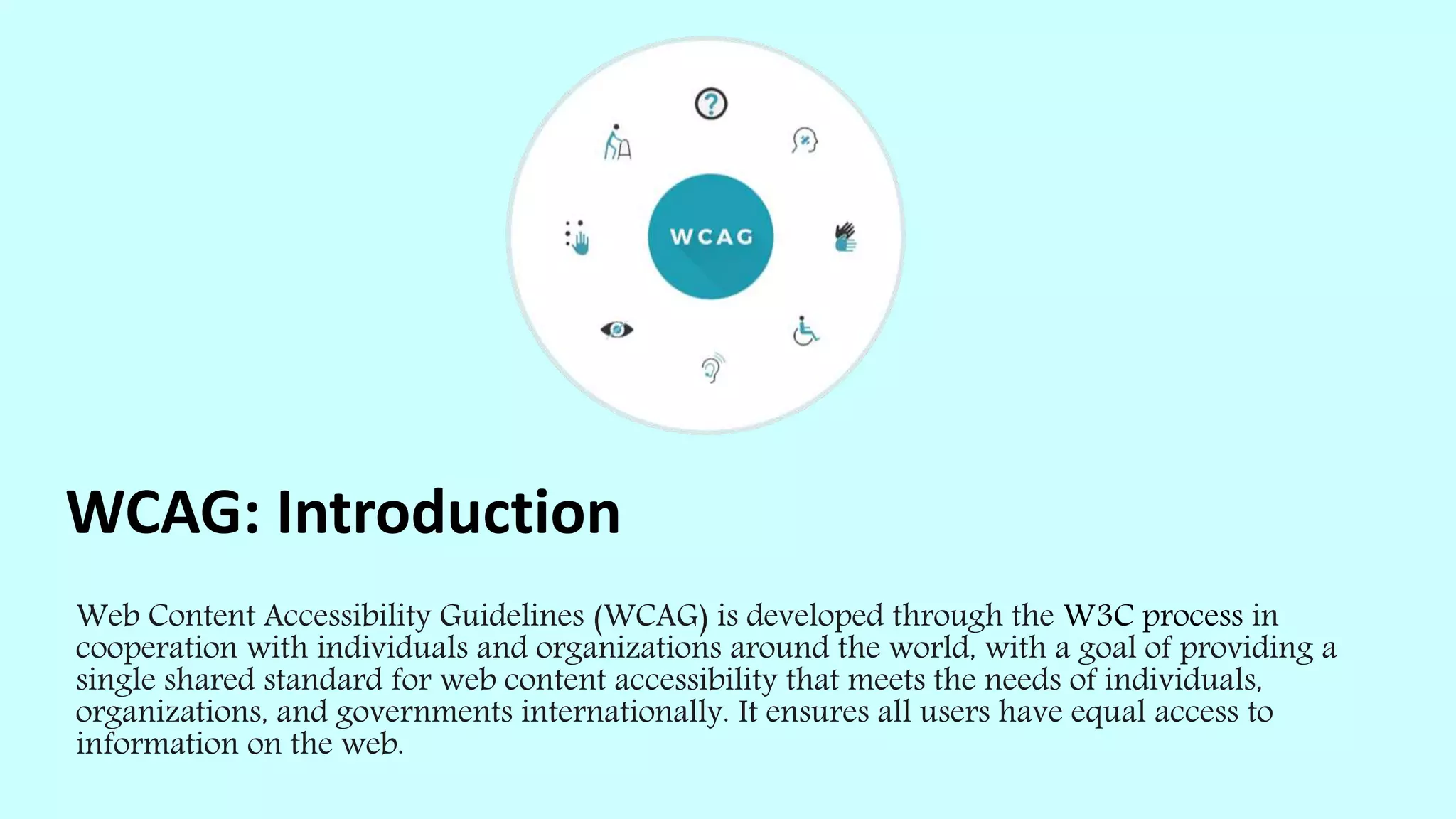 WCAG: Introduction
Web Content Accessibility Guidelines (WCAG) is developed through the W3C process in
cooperation with individuals and organizations around the world, with a goal of providing a
single shared standard for web content accessibility that meets the needs of individuals,
organizations, and governments internationally. It ensures all users have equal access to
information on the web.
 
