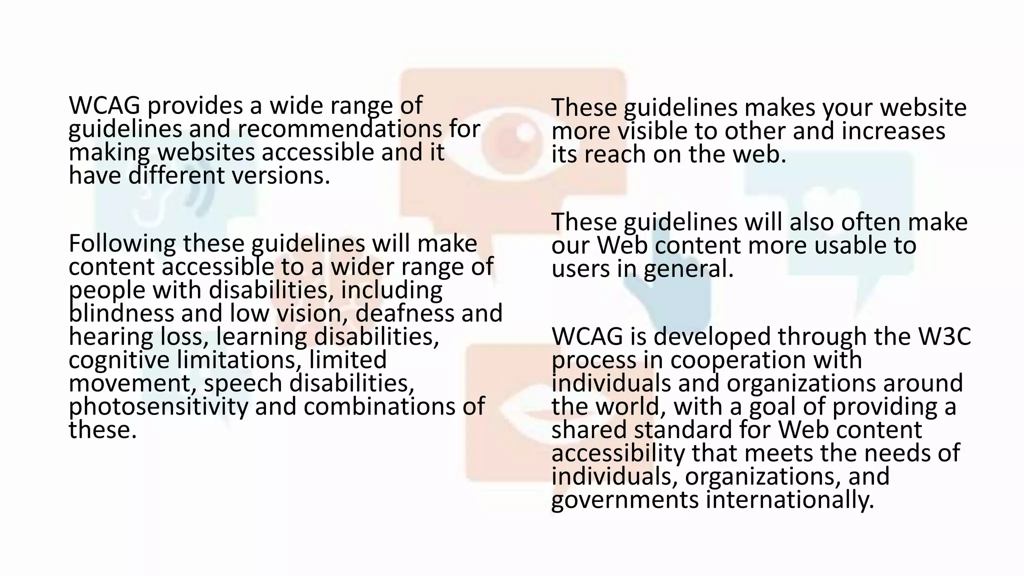 WCAG provides a wide range of
guidelines and recommendations for
making websites accessible and it
have different versions.
Following these guidelines will make
content accessible to a wider range of
people with disabilities, including
blindness and low vision, deafness and
hearing loss, learning disabilities,
cognitive limitations, limited
movement, speech disabilities,
photosensitivity and combinations of
these.
These guidelines makes your website
more visible to other and increases
its reach on the web.
These guidelines will also often make
our Web content more usable to
users in general.
WCAG is developed through the W3C
process in cooperation with
individuals and organizations around
the world, with a goal of providing a
shared standard for Web content
accessibility that meets the needs of
individuals, organizations, and
governments internationally.
 
