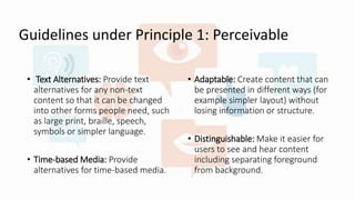 Guidelines under Principle 1: Perceivable
• Text Alternatives: Provide text
alternatives for any non-text
content so that it can be changed
into other forms people need, such
as large print, braille, speech,
symbols or simpler language.
• Time-based Media: Provide
alternatives for time-based media.
• Adaptable: Create content that can
be presented in different ways (for
example simpler layout) without
losing information or structure.
• Distinguishable: Make it easier for
users to see and hear content
including separating foreground
from background.
 