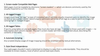 1. Screen-reader Compatible Web Pages
Web pages must be readable by electronic “screen readers” — which are devices commonly used by the
visually impaired to surf the internet.
2. Alt-tagged Images
Images must have “alt tags” (a type of metadata) which will help visually-impaired users to identify the image
via text or via a screen reader. Search engine optimizers will know of alt-tags as a way to optimize images for
ranking high in ‘Google Images’.
3. Alt-tagged Tables
If you’re using tables on any web pages, they must also have alt-tags — similar to those used with images — to
help explain each column via text. The user’s screen-reader will then read that text aloud, describing the
contents of the table.
4. Automatic Scripting
Any scripted display usage of image mapping should be accompanied by textual alternatives.
5. Style Sheet Independence
Your web pages shouldn’t need a stylesheet to display in a way that is understandable. They should be
readable to screen readers, most of which cannot load style sheets.
 