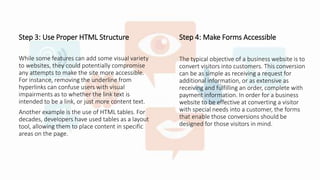 Step 3: Use Proper HTML Structure
While some features can add some visual variety
to websites, they could potentially compromise
any attempts to make the site more accessible.
For instance, removing the underline from
hyperlinks can confuse users with visual
impairments as to whether the link text is
intended to be a link, or just more content text.
Another example is the use of HTML tables. For
decades, developers have used tables as a layout
tool, allowing them to place content in specific
areas on the page.
Step 4: Make Forms Accessible
The typical objective of a business website is to
convert visitors into customers. This conversion
can be as simple as receiving a request for
additional information, or as extensive as
receiving and fulfilling an order, complete with
payment information. In order for a business
website to be effective at converting a visitor
with special needs into a customer, the forms
that enable those conversions should be
designed for those visitors in mind.
 