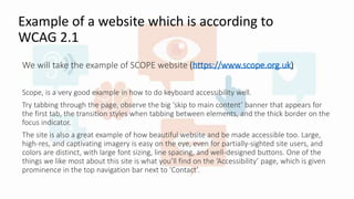 Example of a website which is according to
WCAG 2.1
We will take the example of SCOPE website (https://www.scope.org.uk)
Scope, is a very good example in how to do keyboard accessibility well.
Try tabbing through the page, observe the big ‘skip to main content’ banner that appears for
the first tab, the transition styles when tabbing between elements, and the thick border on the
focus indicator.
The site is also a great example of how beautiful website and be made accessible too. Large,
high-res, and captivating imagery is easy on the eye, even for partially-sighted site users, and
colors are distinct, with large font sizing, line spacing, and well-designed buttons. One of the
things we like most about this site is what you’ll find on the ‘Accessibility’ page, which is given
prominence in the top navigation bar next to ‘Contact’.
 
