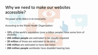 Why we need to make our websites
accessible?
The power of the Web is in its Universality.
According to the World Health Organization:
• 15% of the world’s population (over a billion people) have some form of
disability.
• 285 million people are estimated to be visually impaired
• 39 million of those are estimated to be blind
• 246 million are estimated to have low-vision
• 260 million people worldwide have disabled hearing loss
 