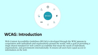 WCAG: Introduction
Web Content Accessibility Guidelines (WCAG) is developed through the W3C process in
cooperation with individuals and organizations around the world, with a goal of providing a
single shared standard for web content accessibility that meets the needs of individuals,
organizations, and governments internationally. It ensures all users have equal access to
information on the web.
 