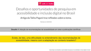Desafio 1: Adoção de recomendações de acessibilidade em sites e publicações científicas
http://mwpt.com.br/desafios-e-oportunidades-de-pesquisa-em-acessibilidade-e-inclusao-digital-no-brasil/
Existe, de fato, uma dificuldade no entendimento das recomendações de
acessibilidade, mesmo com a adaptação ao contexto brasileiro?
 