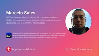 http://marcelosales.workhttp://acessibilida.de
No Itaú atuo na superintendência de UX com foco 100% em acessibilidade,
desenvolvendo ferramentas de apoio, manuais sobre o tema e o fomento
de uma cultura de acessibilidade para todas as áreas internas.
 