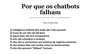 1) Inteligência Artificial (AI) ainda não é tão acessível
2) Casos de uso não são tão bons
3) alguns bots não tem transparência
4) eles não entendem o contexto
5) eles não se comunicam com sistemas de negócios existentes
6) eles tentam lidar com muitas coisas ao mesmo tempo
7) eles não possuem “fallback” humano
https://chatbot.fail/
 