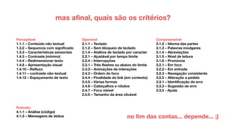 mas afinal, quais são os critérios?
Perceptível
1.1.1 – Conteúdo não textual
1.3.2 – Sequencia com significado
1.3.3 – Características sensoriais
1.4.3 – Contraste (mínimo)
1.4.4 – Redimensionar texto
1.4.8 – Apresentação visual
1.4.10 – Refluxo
1.4.11 – contraste não-textual
1.4.12 – Espaçamento de texto
Operável
2.1.1 – Teclado
2.1.2 – Sem bloqueio de teclado
2.1.4 – Atalhos de teclado por caracter
2.2.1 – Ajustável por tempo limite
2.2.4 – Interrupções
2.3.1 – Três flashes ou abaixo do limite
2.3.3 – Animações de interações
2.4.3 – Ordem do foco
2.4.4 – Finalidade do link (em contexto)
2.4.5 – Várias formas
2.4.6 – Cabeçalhos e rótulos
2.4.7 – Foco visível
2.5.5 – Tamanho da área clicável
Compreensível
3.1.2 – Idioma das partes
3.1.3 – Palavras invulgares
3.1.4 – Abreviações
3.1.5 – Nível de leitura
3.1.6 – Pronúncia
3.2.1 – Em foco
3.2.2 – Em entrada
3.2.3 – Navegação consistente
3.2.5 – Alteração a pedido
3.3.1 – Identificação do erro
3.3.3 – Sugestão de erro
3.3.5 - Ajuda
Robusto
4.1.1 – Análise (código)
4.1.3 – Mensagens de status no fim das contas... depende... ;)
 
