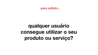 qualquer usuário
consegue utilizar o seu
produto ou serviço?
para refletir...
 