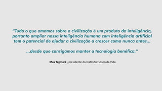 Max Tegmark , presidente do Instituto Futuro da Vida
”Tudo o que amamos sobre a civilização é um produto da inteligência,
portanto ampliar nossa inteligência humana com inteligência artificial
tem o potencial de ajudar a civilização a crescer como nunca antes...
...desde que consigamos manter a tecnologia benéfica.”
 
