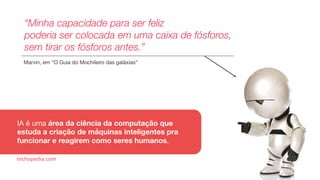 “Minha capacidade para ser feliz
poderia ser colocada em uma caixa de fósforos,
sem tirar os fósforos antes.”
Marvin, em “O Guia do Mochileiro das galáxias”
IA é uma área da ciência da computação que
estuda a criação de máquinas inteligentes pra
funcionar e reagirem como seres humanos.
techopedia.com
 