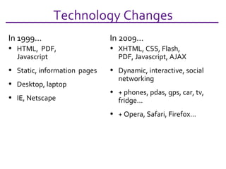 Technology Changes In 1999… HTML,  PDF, Javascript Static, information  pages Desktop, laptop IE, Netscape In 2009… XHTML, CSS, Flash, PDF, Javascript, AJAX Dynamic, interactive, social networking + phones, pdas, gps, car, tv, fridge… + Opera, Safari, Firefox… 