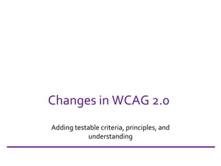 Changes in WCAG 2.0 Adding testable criteria, principles, and understanding 