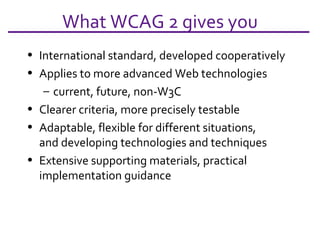 What WCAG 2 gives you International standard, developed cooperatively Applies to more advanced Web technologies current, future, non-W3C Clearer criteria, more precisely testable Adaptable, flexible for different situations, and developing technologies and techniques Extensive supporting materials, practical implementation guidance 