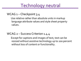 Technology neutral WCAG 1 – Checkpoint 3.4 Use relative rather than absolute units in markup language attribute values and style sheet property values.  WCAG 2 – Success Criterion 1.4.4 Except for captions and images of text, text can be resized without assistive technology up to 200 percent without loss of content or functionality.  