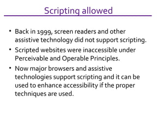 Scripting allowed Back in 1999, screen readers and other assistive technology did not support scripting. Scripted websites were inaccessible under Perceivable and Operable Principles. Now major browsers and assistive technologies support scripting and it can be used to enhance accessibility if the proper techniques are used. 