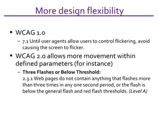 More design flexibility WCAG 1.0 7.1 Until user agents allow users to control flickering, avoid causing the screen to flicker. WCAG 2.0 allows more movement within defined parameters (for instance) Three Flashes or Below Threshold: 2.3.1 Web pages do not contain anything that flashes more than three times in any one second period, or the flash is below the general flash and red flash thresholds.  (Level A) 