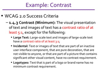 WCAG 2.0 Success Criteria 1.4.3  Contrast (Minimum):  The visual presentation of text and images of text has a  contrast ratio of at least 5:1 , except for the following: Large Text:  Large-scale text and images of large-scale text have a  contrast ratio of at least 3:1 ; Incidental:  Text or images of text that are part of an inactive user interface component, that are pure decoration, that are not visible to anyone, or that are part of a picture that contains significant other visual content, have no contrast requirement. Logotypes:  Text that is part of a logo or brand name has no minimum contrast requirement. (from the Dec 2008 Draft) Example: Contrast 