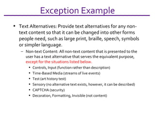 Exception Example Text Alternatives: Provide text alternatives for any non-text content so that it can be changed into other forms people need, such as large print, braille, speech, symbols or simpler language. Non-text Content: All non-text content that is presented to the user has a text alternative that serves the equivalent purpose,  except for the situations listed below.  Controls, Input (function rather than description) Time-Based Media (streams of live events) Test (art history test) Sensory (no alternative text exists, however, it can be described) CAPTCHA (security) Decoration, Formatting, Invisible (not content) 