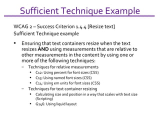 Sufficient Technique Example WCAG 2 – Success Criterion 1.4.4 [Resize text] Sufficient Technique example Ensuring that text containers resize when the text resizes  AND  using measurements that are relative to other measurements in the content by using one or more of the following techniques: Techniques for relative measurements C12: Using percent for font sizes (CSS)  C13: Using named font sizes (CSS)  C14: Using em units for font sizes (CSS)  Techniques for text container resizing Calculating size and position in a way that scales with text size (Scripting)  G146: Using liquid layout  