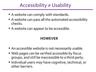 Accessibility ≠ Usability A website can comply with standards. A website can pass all the automated accessibility checks. A website can appear to be accessible.  HOWEVER An accessible website is not necessarily usable. Web pages can be verified accessible by focus groups, and still be inaccessible to a third party. Individual users may have cognitive, technical, or other barriers. 