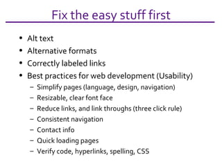 Fix the easy stuff first Alt text Alternative formats Correctly labeled links Best practices for web development (Usability) Simplify pages (language, design, navigation) Resizable, clear font face Reduce links, and link throughs (three click rule) Consistent navigation Contact info Quick loading pages Verify code, hyperlinks, spelling, CSS 