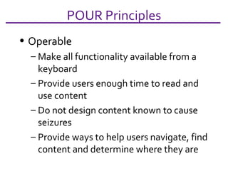 Operable Make all functionality available from a keyboard Provide users enough time to read and use content Do not design content known to cause seizures Provide ways to help users navigate, find content and determine where they are  POUR Principles 