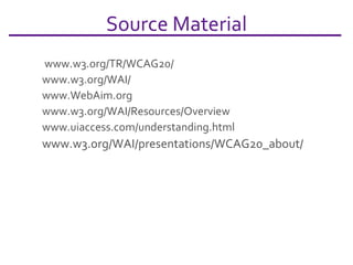 Source Material  www.w3.org/TR/WCAG20/   www.w3.org/WAI / www.WebAim.org   www.w3.org/WAI/Resources/Overview www.uiaccess.com/understanding.html www.w3.org/WAI/presentations/WCAG20_about/   