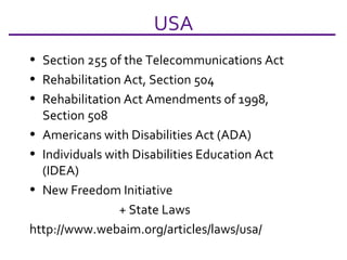 USA Section 255 of the Telecommunications Act Rehabilitation Act, Section 504 Rehabilitation Act Amendments of 1998, Section 508 Americans with Disabilities Act (ADA) Individuals with Disabilities Education Act (IDEA)  New Freedom Initiative + State Laws http://www.webaim.org/articles/laws/usa/  