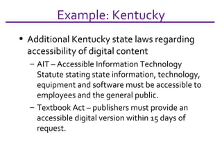 Example: Kentucky Additional Kentucky state laws regarding  accessibility of digital content AIT – Accessible Information Technology Statute stating state information, technology, equipment and software must be accessible to employees and the general public. Textbook Act – publishers must provide an accessible digital version within 15 days of request. 