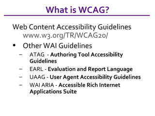 What is WCAG? Web Content Accessibility Guidelines www.w3.org/TR/WCAG20/   Other WAI Guidelines ATAG  -  Authoring Tool Accessibility Guidelines EARL -  Evaluation and Report Language UAAG -  User Agent Accessibility Guidelines  WAI ARIA -  Accessible Rich Internet Applications Suite 