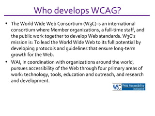 The World Wide Web Consortium (W3C) is an international consortium where Member organizations, a full-time staff, and the public work together to develop Web standards. W3C's mission is: To lead the World Wide Web to its full potential by developing protocols and guidelines that ensure long-term growth for the Web. WAI, in coordination with organizations around the world, pursues accessibility of the Web through four primary areas of work: technology, tools, education and outreach, and research and development. Who develops WCAG? 
