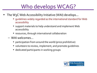 The W3C Web Accessibility Initiative (WAI) develops... guidelines widely regarded as the international standard for Web accessibility support materials to help understand and implement Web accessibility resources, through international collaboration WAI welcomes... participation from around the world (price prohibitive) volunteers to review, implement, and promote guidelines dedicated participants in working groups Who develops WCAG? 
