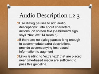 Audio Description 1.2.3 
OUse dialog pauses to add audio 
descriptions: info about characters, 
actions, on screen text (“A billboard sign 
says ‘Next exit 14 miles’ “) 
OIf there are no dialog pauses long enough 
to accommodate extra descriptions, 
provide accompanying text-based 
information to augment 
OLinks leading to “extra text” that are placed 
near time-based media are sufficient to 
pass this guideline 
 