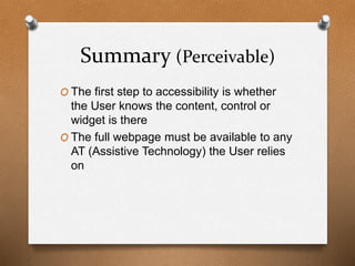 Summary (Perceivable) 
O The first step to accessibility is whether 
the User knows the content, control or 
widget is there 
O The full webpage must be available to any 
AT (Assistive Technology) the User relies 
on 
 