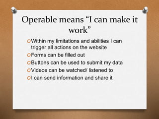 Operable means “I can make it 
work” 
OWithin my limitations and abilities I can 
trigger all actions on the website 
OForms can be filled out 
OButtons can be used to submit my data 
OVideos can be watched/ listened to 
OI can send information and share it 
 