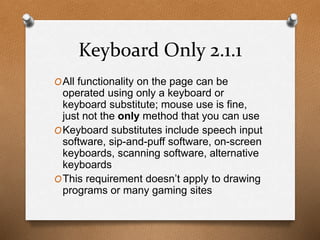 Keyboard Only 2.1.1 
OAll functionality on the page can be 
operated using only a keyboard or 
keyboard substitute; mouse use is fine, 
just not the only method that you can use 
OKeyboard substitutes include speech input 
software, sip-and-puff software, on-screen 
keyboards, scanning software, alternative 
keyboards 
OThis requirement doesn’t apply to drawing 
programs or many gaming sites 
 