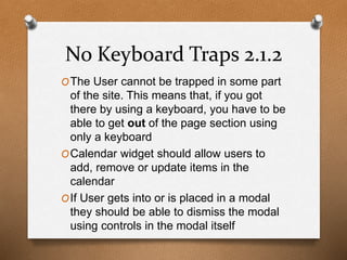 No Keyboard Traps 2.1.2 
OThe User cannot be trapped in some part 
of the site. This means that, if you got 
there by using a keyboard, you have to be 
able to get out of the page section using 
only a keyboard 
OCalendar widget should allow users to 
add, remove or update items in the 
calendar 
OIf User gets into or is placed in a modal 
they should be able to dismiss the modal 
using controls in the modal itself 
 