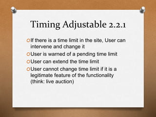 Timing Adjustable 2.2.1 
OIf there is a time limit in the site, User can 
intervene and change it 
OUser is warned of a pending time limit 
OUser can extend the time limit 
OUser cannot change time limit if it is a 
legitimate feature of the functionality 
(think: live auction) 
 