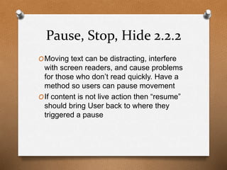 Pause, Stop, Hide 2.2.2 
OMoving text can be distracting, interfere 
with screen readers, and cause problems 
for those who don’t read quickly. Have a 
method so users can pause movement 
OIf content is not live action then “resume” 
should bring User back to where they 
triggered a pause 
 