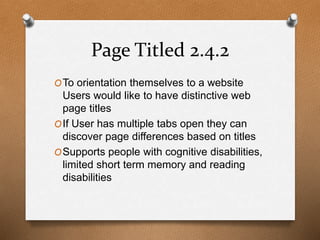 Page Titled 2.4.2 
OTo orientation themselves to a website 
Users would like to have distinctive web 
page titles 
OIf User has multiple tabs open they can 
discover page differences based on titles 
OSupports people with cognitive disabilities, 
limited short term memory and reading 
disabilities 
 