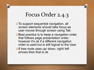 Focus Order 2.4.3 
OTo support sequential navigation, all 
screen elements should take focus as 
user moves through screen using Tab 
OBest practice is to keep a navigation order 
that follows page presentation order; 
however it’s ok if a different navigation 
order is used but is still logical to the User 
OIf tree node uses up/ down, right/ left 
arrows then that is ok 
 