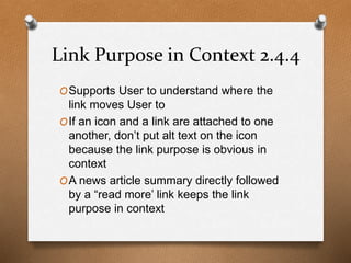 Link Purpose in Context 2.4.4 
OSupports User to understand where the 
link moves User to 
OIf an icon and a link are attached to one 
another, don’t put alt text on the icon 
because the link purpose is obvious in 
context 
OA news article summary directly followed 
by a “read more’ link keeps the link 
purpose in context 
 